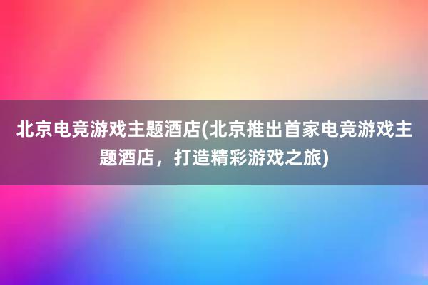 北京电竞游戏主题酒店(北京推出首家电竞游戏主题酒店，打造精彩游戏之旅)