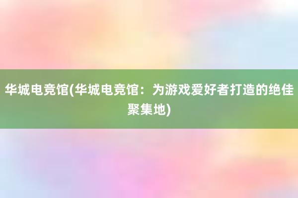 华城电竞馆(华城电竞馆：为游戏爱好者打造的绝佳聚集地)