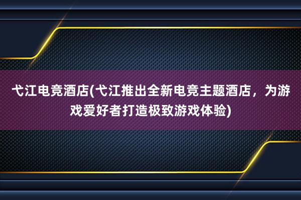 弋江电竞酒店(弋江推出全新电竞主题酒店，为游戏爱好者打造极致游戏体验)