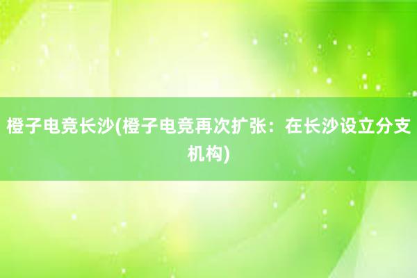 橙子电竞长沙(橙子电竞再次扩张：在长沙设立分支机构)