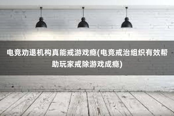 电竞劝退机构真能戒游戏瘾(电竞戒治组织有效帮助玩家戒除游戏成瘾)