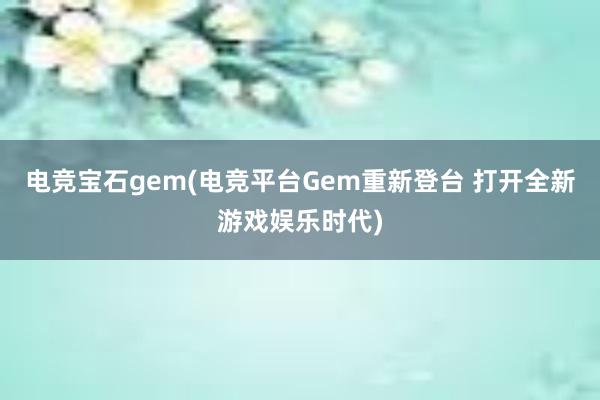 电竞宝石gem(电竞平台Gem重新登台 打开全新游戏娱乐时代)