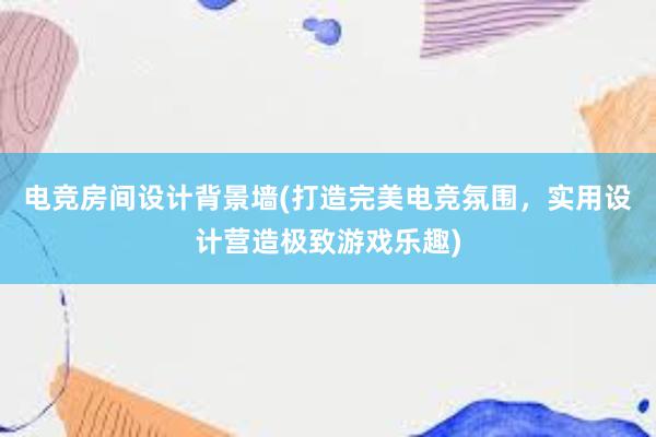 电竞房间设计背景墙(打造完美电竞氛围，实用设计营造极致游戏乐趣)