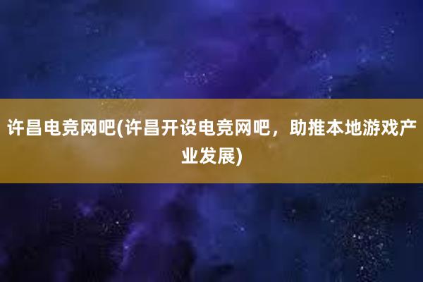 许昌电竞网吧(许昌开设电竞网吧，助推本地游戏产业发展)