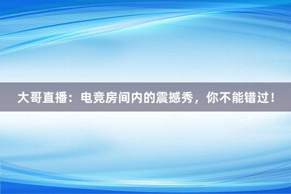 大哥直播：电竞房间内的震撼秀，你不能错过！