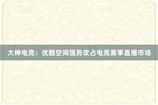 大神电竞：优酷空间强势攻占电竞赛事直播市场