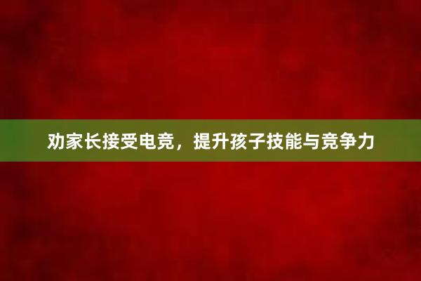 劝家长接受电竞，提升孩子技能与竞争力