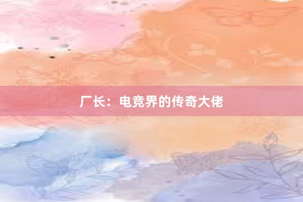 厂长：电竞界的传奇大佬