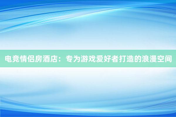 电竞情侣房酒店：专为游戏爱好者打造的浪漫空间